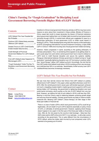 29 January 2018 Page | 1
RE04050100001
Sovereign and Public Finance
China
China’s Turning To “Tough Gradualism” In Discipling Local
Government Borrowing Foretells Higher Risk of LGFV Default
Creditors to China’s local government financing vehicles (LGFVs) may have some
reasons to worry about their investment in these entities. Ministry of Finance in
China vowed last month to break decisively the illusion of financial institutions
about government bailing them out of hidden debt incurred by local governments
(primarily through LGFVs). A central bank official even suggested to resort to a
Detroit-type bankruptcy of local government (LGT) to break moral hazard in
lending to LGFVs. These developments bring back the memory of the bankruptcy
of GITIC (Guangdong International Trust and Investment Company), a high profile
LGFV in China in 1999 amid mounting risk of local government hidden borrowing.
However, history progresses in spiral, according to the guiding philosophy of
Chinese policymakers. Thus, no wondering China appears to be getting closer to,
yet is quite away from point where central government has to resort to default on
LGFV bond to instill financial discipline and secure the systemic stability.
Pengyuan International believes Chinese government is indeed turning to “tough
gradualism” (gradually tightening discipline over LGT borrowing in practice) rather
than “shock therapy” (allow LGFV default up-front); Accordingly, the risk that the
first LGFV public bond default could strike in 2018 is picking up from very low level,
but is still less than 50% in our estimate. Nevertheless, further scrutiny over LGFV
creditworthiness becomes increasingly necessary.
LGFV Default This Year Possible but Not Probable
We see more than tail-risk chance that China’s first LGFV default on publicly
offered bond (“LGFV default” in this paper unless specified otherwise) could hit in
2018. After the central government’s seven-year soft-handed approach achieved
not much in dispelling investor belief in implicit government support to LGFVs and
taming hidden LGT borrowing, the government is tightening discipline over local
public-sector borrowing, which pushes up the risk of LGFV default from very low
level. However, we believe the odd of such default in 2018 is still less than 50%.
Bearing in mind the China’s need to balancing between achieving growth target
and securing financial stability, Chinese governments are likely to reserve drastic
measures like “allowing LGFV default” (“shock therapy”) for later stage in their
three-year battle on financial risk
There is no lack of weak LGFVs which local governments (LGTs) could let go
legitimately. Life and death of such LGFVs depends essentially on policy choice
of LGTs, or ultimately of central government. However, applying shock therapy
doesn’t appear to be urgent in the first year of the three-year battle on financial
risks. After all, the risk posed by the country’s total leverage— likely less than
250% total credit to GDP at the end of 2017 in our estimate— is still under control
according to the government. This is quite different from the circumstance of
GITIC default, where the hidden debt incurred by trust companied under LGTs
seemed to be growing out of control.
Contents
LGFV Default This Year Possible But
Not Probable.........................................1
Onshore LGFV Default likely precedes
Offshore LGFV default..........................3
Greater Focus on LGFV Credit Quality
Entails Greater Data Scrutiny ...............4
Credit Strength of Provincial
Government Matters For LGFV Default
Risk.......................................................7
First LGFV Default Likely Happened To
Mismanaged LGFV...............................8
“Tough Gradualism” Holds The Key To
Discipline Local Government Borrowing
in China.................................................8
Contact
Name Liang Zhong
Phone +852 3596 6140
Email liang.zhong@pyrating.com
 