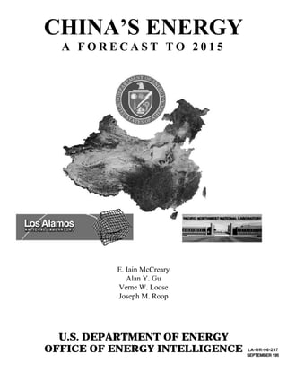 CHINA’S ENERGY
  A FORECAST TO 2015




          E. Iain McCreary
             Alan Y. Gu
          Verne W. Loose
          Joseph M. Roop




  U.S. DEPARTMENT OF ENERGY
OFFICE OF ENERGY INTELLIGENCE   LA-UR-96-2972
                                SEPTEMBER 1996
 