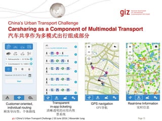 Page 13giz I China’s Urban Transport Challenge | 03 June 2016 | Alexander Jung
Customer-oriented,
individual routing
顾客导向型，个体路线
GPS navigation
GPS导航
Transparent
in-app ticketing
清晰透明的应用内售
票系统
Real-time Information
实时信息
China’s Urban Transport Challenge
Carsharing as a Component of Multimodal Transport
汽车共享作为多模式出行组成部分
 