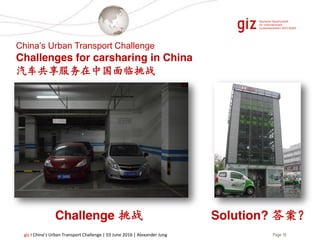 Page 16giz I China’s Urban Transport Challenge | 03 June 2016 | Alexander Jung
China’s Urban Transport Challenge
Challenges for carsharing in China
汽车共享服务在中国面临挑战
Challenge 挑战 Solution? 答案？
 
