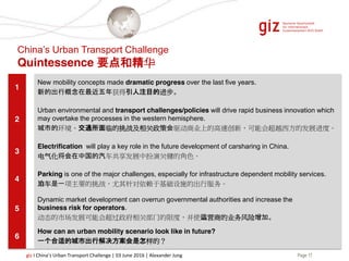 Page 17giz I China’s Urban Transport Challenge | 03 June 2016 | Alexander Jung
1
New mobility concepts made dramatic progress over the last five years.
新的出行概念在最近五年获得引人注目的进步。
2
Urban environmental and transport challenges/policies will drive rapid business innovation which
may overtake the processes in the western hemisphere.
城市的环境、交通所面临的挑战及相关政策会驱动商业上的高速创新，可能会超越西方的发展进度。
3
Electrification will play a key role in the future development of carsharing in China.
电气化将会在中国的汽车共享发展中扮演关键的角色。
4
Parking is one of the major challenges, especially for infrastructure dependent mobility services.
泊车是一项主要的挑战，尤其针对依赖于基础设施的出行服务。
5
Dynamic market development can overrun governmental authorities and increase the
business risk for operators.
动态的市场发展可能会超过政府相关部门的限度，并使运营商的业务风险增加。
6
How can an urban mobility scenario look like in future?
一个合适的城市出行解决方案会是怎样的？
China’s Urban Transport Challenge
Quintessence 要点和精华
 