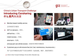 Page 8giz I China’s Urban Transport Challenge | 03 June 2016 | Alexander Jung
Member-based mobility service
会员制的汽车服务
24/7 on demand, – 即时、
self-service, – 自助、
instant access, – 快速、
short-term – 短期、
and pay-per-use vehicle access – 按使用付费的车辆使用
Customers pay an all-inclusive fee (incl. fuel, maintenance, insurance etc.)
用户支付车辆使用过程产生的全部费用（包括油耗、维护、保险等费用）
car2go Deutschland GmbH
Car Jump CITROËN Multicity
car2go Deutschland GmbH
China’s Urban Transport Challenge
Introducing Carsharing
什么是汽车共享
 