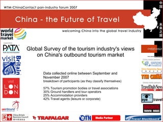 Global Survey of the tourism industry's views on China's outbound tourism market Data collected online between September and November 2007 breakdown of participants (as they classify themselves) 57% Tourism promotion bodies or travel associations 30% Ground handlers and tour operators 25% Accommodation providers 42% Travel agents (leisure or corporate) 