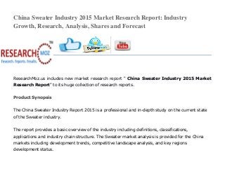 China Sweater Industry 2015 Market Research Report: Industry
Growth, Research, Analysis, Shares and Forecast
ResearchMoz.us includes new market research report " China Sweater Industry 2015 Market
Research Report" to its huge collection of research reports.
Product Synopsis
The China Sweater Industry Report 2015 is a professional and in-depth study on the current state
of the Sweater industry.
The report provides a basic overview of the industry including definitions, classifications,
applications and industry chain structure. The Sweater market analysis is provided for the China
markets including development trends, competitive landscape analysis, and key regions
development status.
 
