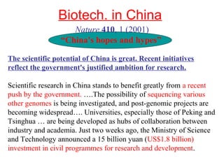 Biotech. in China
Nature 410, 1 (2001)
“China's hopes and hypes”
The scientific potential of China is great. Recent initiatives
reflect the government's justified ambition for research.
Scientific research in China stands to benefit greatly from a recent
push by the government. ….The possibility of sequencing various
other genomes is being investigated, and post-genomic projects are
becoming widespread…. Universities, especially those of Peking and
Tsinghua … are being developed as hubs of collaboration between
industry and academia. Just two weeks ago, the Ministry of Science
and Technology announced a 15 billion yuan (US$1.8 billion)
investment in civil programmes for research and development.
 