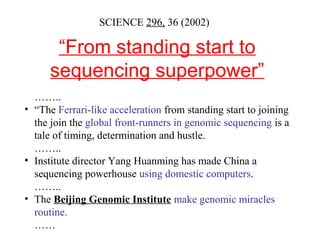“From standing start to
sequencing superpower”
SCIENCE 296, 36 (2002)
……..
• “The Ferrari-like acceleration from standing start to joining
the join the global front-runners in genomic sequencing is a
tale of timing, determination and hustle.
……..
• Institute director Yang Huanming has made China a
sequencing powerhouse using domestic computers.
……..
• The Beijing Genomic Institute make genomic miracles
routine.
……
 