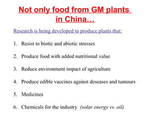 Not only food from GM plants
in China…
Research is being developed to produce plants that:
1. Resist to biotic and abiotic stresses
2. Produce food with added nutritional value
3. Reduce environment impact of agriculture
4. Produce edible vaccines against deseases and tumours
5. Medicines
6. Chemicals for the industry (solar energy vs. oil)
 