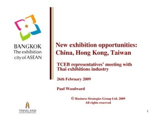 New exhibition opportunities:
China, Hong Kong, Taiwan
TCEB representatives’ meeting with
Thai exhibitions industry

26th February 2009

Paul Woodward

       © Business Strategies Group Ltd. 2009
                All rights reserved

                                               1
 
