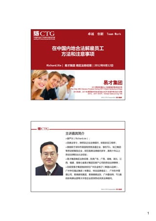 卓越    创新 Team Work



  在中国内地合法解雇员工
    方法和注意事项

Richard.Xie｜ 易才集团 南区法务经理｜2012年8月12日




                               2012 CTG Corporation 易才集团




         主讲嘉宾简介
          谢严兴（Richard.xie）；

          民商法学士，律师及企业法律顾问，初级安全工程师；

          曾就职于深圳市某国有劳务派遣企业、曾在TCL、知己集团
         等劳动密集型企业，担任首席法律顾问多年，具有十年以上
         劳动法律职业从业经验；

          易才集团南区法务经理，负责广东、广西、湖南、湖北、江
         西、福建、海南七省易才集团及客户公司的劳动法律事务；

          目前受易才集团指派担任广州乐金电子（韩国LG品牌）、
         广州亨氏福达集团（味事达、味全品牌食品）、广州东丰管
         理公司、香港家悦集团、香港德美远东、广州曼伯特、TCL数
         码彩电事业部等大中型企业资深劳动关系法律顾问。




                               2012 CTG Corporation 易才集团




                                                           1
 