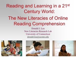 Reading and Learning in a 21st
Century World:
The New Literacies of Online
Reading Comprehension
Donald J. Leu
New Literacies Research Lab
University of Connecticut
donald.leu@uconn.edu
 