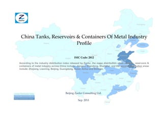 Heilongjiang




                                                                                                                                           Jilin

        China Tanks, Reservoirs & Containers Of Metal Industry                                     Inner Mongolia
                                                                                                                             Liaoning

                                Profile
                           Xinjiang
                                                                                                                                             Beijing


                                                                                                          Hebei                              Tianjin
                                                                                              Shanxi
                                                                         Ningxia                                  Shandong
                                               Qinghai   ISIC Code: 2812
                                                                      Gansu
                                                                                         Henan
      According to the industry distribution index released by Zeefer, the major distribution areas of Jiangsu reservoirs &
                                                                            Shaanxi                     tanks,
      containers of metal industry across China include: Jiangsu, Shandong, Shanghai, and the second distribution areas
                             Tibet                                                                Anhui         Shanghai
      include: Zhejiang, Liaoning, Beijing, Guangdong, Hubei, Anhui and Sichuan.
                                                                                                 Hubei
                                                               Sichuan                                                       Zhejiang
                                                                              Chongqing

                                                                                               Hunan          Jiangxi

                                                                                                                         Fujian
                                                                              Guizhou


                                                             Yunnan                                      Guangdong
                                                                                    Guangxi

Lesser Distribution Area                       Beijing Zeefer Consulting Ltd.
Second Distribution Area
Major Distribution Area
                                                           Sep. 2011
                                                                                          Hainan
 