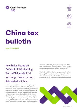 Regulation
Cooperation
Interpretation
China tax
bulletin
Issue 2 April 2018
China tax bulletin 1
New Rules Issued on
Deferral of Withholding
Tax on Dividends Paid
to Foreign Investors and
Reinvested in China
On 28 December 2017, four Chinese ministries (Ministry of
Finance, State Administration of Taxation (SAT), National
Development, Reform Commission, and Ministry of Commerce)
jointly issued Circular on Policies on Temporary Exemption of
Withholding Tax (WHT) for Direct Investment with Distributed
Profits by Foreign Investors (Caishui [2017] No. 88, Circular
88), which defers the imposition of withholding tax on profits
distributed by Chinese enterprises to foreign investors. On 8
January 2018, the SAT issued Bulletin on the Implementation of
Policies on Temporary Exemption of WHT for Direct Investment
with Distributed Profits by Foreign Investors (Bulletin of the
State Administration of Taxation [2018] No. 3, Bulletin 3), which
contains the implementation guidance for Circular 88.
Circular 88 and Bulletin 3, which apply retroactively as from
1 January 2017, set out the conditions and procedures for
obtaining deferral and the effective date, as well as measures
outlining how the tax authorities will administer the incentive.
 