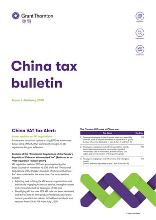 1China tax bulletin
China tax
bulletin
Issue 1 January 2018
Regulation
Interpretation
Cooperation
China VAT Tax Alert:
Latest update on VAT regulations
Subsequent to our last update in July 2017, we summarize
below some of the further signiﬁcant changes on VAT
regulations for your reference.
Revision of the “Provisional Regulations of the People's
Republic of China on Value-added Tax” (Referred to as
“VAT regulation revision 2017“)
VAT regulation revision 2017 was promulgated by the
State Council on November 19, 2017, while the “Provisional
Regulations of the People's Republic of China on Business
Tax” was abolished at the same time. The main revisions
include:
Adjusting and reﬁning the VAT scope: organizations and
individuals engaging in sales of service, intangible assets
and immovable shall be taxpayers of VAT; and
Simplifying VAT tax rate: 13% VAT rate has been abolished,
and the VAT rate of farm produce/materials, books and
natural gas which are related to livelihood products was
reduced from 13% to 11% from July 1, 2017.
The Current VAT rates in China are:
Tax Items Tax Rate
1. Taxpayers engaging in sale of goods, repair and assembly
services, lease of tangible movables or importation of goods
(unless otherwise stipulated in item 2, item 4 and item 5)
17%
2. Taxpayers engaging in sale of transportation, postal,
basic telecommunications, construction, lease of
immovable, sale of immovable, transfer of land use
rights, sale or importation of the speciﬁc goods.
11%
3. Taxpayers engaging in sale of services and intangible
assets
(unless otherwise stipulated in item 1, item 2 and item 5)
6%
 