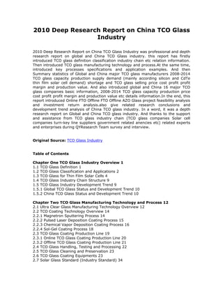 2010 Deep Research Report on China TCO Glass
                 Industry

2010 Deep Research Report on China TCO Glass Industry was professional and depth
research report on global and China TCO Glass industry. this report has firstly
introduced TCO glass definition classification industry chain etc relation information.
Then introduced TCO glass manufacturing technology and process.At the same time,
introduced key processes specifications and application examples. And then
Summary statistics of Global and China major TCO glass manufacturers 2008-2014
TCO glass capacity production supply demand (mainly according silicon and CdTe
thin film solar cell demand) shortage and TCO glass selling price cost profit profit
margin and production value. And also introduced global and China 16 major TCO
glass companies basic information, 2008-2014 TCO glass capacity production price
cost profit profit margin and production value etc details information.In the end, this
report introduced Online FTO Offline FTO Offline AZO Glass project feasibility analysis
and investment return analysis.also give related research conclusions and
development trend analysis of China TCO glass industry. In a word, it was a depth
research report on Global and China TCO glass industry. And thanks to the support
and assistance from TCO glass industry chain (TCO glass companies Solar cell
companies turn-key line suppliers government related anencies etc) related experts
and enterprises during QYResearch Team survey and interview.


Original Source: TCO Glass Industry


Table of Contents

Chapter One TCO Glass Industry Overview 1
1.1 TCO Glass Definition 1
1.2 TCO Glass Classification and Applications 2
1.3 TCO Glass for Thin Film Solar Cells 4
1.4 TCO Glass Industry Chain Structure 9
1.5 TCO Glass Industry Development Trend 9
1.5.1 Global TCO Glass Status and Development Trend 10
1.5.2 China TCO Glass Status and Development Trend 10

Chapter Two TCO Glass Manufacturing Technology and Process 12
2.1 Ultra Clear Glass Manufacturing Technology Overview 12
2.2 TCO Coating Technology Overview 14
2.2.1 Magnetron Sputtering Process 14
2.2.2 Pulsed Laser Deposition Coating Process 15
2.2.3 Chemical Vapor Deposition Coating Process 16
2.2.4 Sol-Gel Coating Process 18
2.3 TCO Glass Coating Production Line 19
2.3.1 Online TCO Glass Coating Production Line 20
2.3.2 Offline TCO Glass Coating Production Line 21
2.4 TCO Glass Handling, Testing and Processing 22
2.5 TCO Glass Cleaning and Preservation 23
2.6 TCO Glass Coating Equipments 23
2.7 Solar Glass Standard (Industry Standard) 34
 