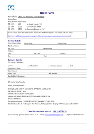 Order Form
Report Name: China Tea Processing Market Report
Report Type:
Price, Format and Licence:
□ US$           680            for Single User in PDF
□ US$           1020           for Five Users in PDF
□ US$           1700        for Enterprise License in PDF

If you wish to order this report online, please visit the following link. It is simple, safe and faster:

http://www.allchinareports.com/beverages/coffee-tea/china-tea-processing-market-report.html

Contact Details:
□Mr □Mrs □Ms                Given Name:                                        Family Name:
Email Address:
Job Title:                                              Organization:
Address:
City:                                     Zip Code:                                Country:
Tel:                                                     Fax:

Payment Details:
□ Pay by Credit Card

□ Visa                          □ Master Card                   □ American Express             □ JCB
Cardholder's Name:
Card Number:
Expiry Date:                                                    CVV Number:
Cardholder's Signature:


□ Pay by Wire Transfer:

Please transfer funds to:

BANK NAME: CHINA MINSHENG BANKING CORP., LTD.
SWIFT BIC: MSBCCNBJ
ACCOUNT NO.: 0103014170023494
ACCOUNT NAME: BEIJING ZEEFER CONSULTING LTD.
BANK ADDRESS:
Fuchengmen Branch, CHINA MINSHENG BANKING CORP., LTD.
The first floor, No. 2, Fuchengmen Wai Avenue, Xicheng District, Beijing, P.R.China, Zip Code: 100037



                                Please fax this order form to:          +86 10 87750776
If you have any question please contact us at:     Email: Service@allchinareports.com       Telephone: +86 10 68324716
 