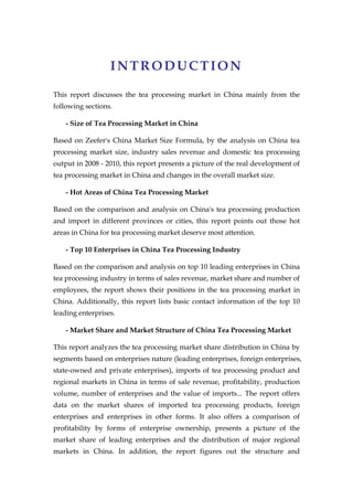 INTRODUCTION

This report discusses the tea processing market in China mainly from the
following sections.

    - Size of Tea Processing Market in China

Based on Zeefer's China Market Size Formula, by the analysis on China tea
processing market size, industry sales revenue and domestic tea processing
output in 2008 - 2010, this report presents a picture of the real development of
tea processing market in China and changes in the overall market size.

    - Hot Areas of China Tea Processing Market

Based on the comparison and analysis on China's tea processing production
and import in different provinces or cities, this report points out those hot
areas in China for tea processing market deserve most attention.

    - Top 10 Enterprises in China Tea Processing Industry

Based on the comparison and analysis on top 10 leading enterprises in China
tea processing industry in terms of sales revenue, market share and number of
employees, the report shows their positions in the tea processing market in
China. Additionally, this report lists basic contact information of the top 10
leading enterprises.

    - Market Share and Market Structure of China Tea Processing Market

This report analyzes the tea processing market share distribution in China by
segments based on enterprises nature (leading enterprises, foreign enterprises,
state-owned and private enterprises), imports of tea processing product and
regional markets in China in terms of sale revenue, profitability, production
volume, number of enterprises and the value of imports... The report offers
data on the market shares of imported tea processing products, foreign
enterprises and enterprises in other forms. It also offers a comparison of
profitability by forms of enterprise ownership, presents a picture of the
market share of leading enterprises and the distribution of major regional
markets in China. In addition, the report figures out the structure and
 