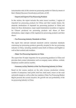 concentration ratio of the current tea processing market in China by means of
Bain's Market Structure Classification and Index of CR4.

    - Import and Export of Tea Processing Products

In this section, the report includes the main source countries / regions of
imported tea processing products for China and their market shares, the
domestic destinations of imported tea processing products in China and
shares for these destinations, major export destinations (countries or regions)
for Chinese produced tea processing products and shares of these
destinations, major origins of the exported tea processing products and their
shares.

    - Tea Processing Industry Standards in China

The report lists relevant national standards and/or industrial standards
concerning tea processing products generally accepted in the tea processing
industry in China, including standard names both in Chinese and English as
well as their unified code numbers.

    - Major Tea Processing Importers in China

The report lists 10 major importers for tea processing products in China and
provides their contact information such as company name, address, website,
telephone number and fax number.

    - Summary on Key Statistics of the Tea Processing Industry in China

Based on the concise analysis on the sales revenue, production volume,
number of enterprises, total profit, total loss, total assets, return on the asset
and profit margin as well as other key statistics, China Tea Processing Market
Report presents the current situation, the growth rate and profitability of the
tea processing industry in China.
 