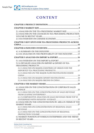 Sample Page                 AllChinaReports.com
                            the first stop to explore China market




                                                        CONTENT
              CHAPTER 1 PRODUCT DEFINITION.................................................................1
              CHAPTER 2 MARKET SIZE ...................................................................................3
                 2.1 ANALYSIS ON THE TEA PROCESSING MARKET SIZE .........................3
                 2.2 ANALYSIS ON THE CHANGES IN TEA PROCESSING PRODUCTION
                 VOLUME IN RECENT YEARS.............................................................................5
                 2.3 AN OVERVIEW ON CHINESE ECONOMY................................................6
              CHAPTER 3 HOT SPOTS FOR TEA PROCESSING PRODUCTS ACROSS
              CHINA .......................................................................................................................10
              CHAPTER 4 INDUSTRY OVERVIEW................................................................12
                 4.1 A SUMMARY ON THE INDUSTRY............................................................12
                 4.2 AN ANALYSIS ON THE PROFITABILITY OF THE INDUSTRY...........13
              CHAPTER 5 ANALYSIS ON IMPORT & EXPORT .........................................16
                 5.1 AN OVERVIEW ON THE IMPORT & EXPORT........................................16
                 5.2 A DETAILED ANALYSIS ON IMPORT & EXPORT OF TEA
                 PROCESSING PRODUCTS .................................................................................17
                   5.2.1 ANALYSIS ON MAJOR COUNTRIES OF ORIGIN FOR THE
                   IMPORTED TEA PROCESSING PRODUCTS...............................................17
                   5.2.2 ANALYSIS ON THE MAJOR FLOW DESTINATIONS INSIDE
                   CHINA ................................................................................................................19
                   5.2.3 ANALYSIS ON MAJOR EXPORT DESTINATIONS ...........................20
                   5.2.4 ANALYSIS ON MAJOR ORIGINS IN CHINA......................................21
              CHAPTER 6 THE MARKET SHARE...................................................................23
                 6.1 ANALYSIS ON THE CONCENTRATION OF CORPORATE SALES
                 REVENUE ..............................................................................................................23
                    6.1.1 ANALYSIS ON THE CONCENTRATION OF SALES REVENUE
                    FROM LEADING ENTERPRISES ...................................................................23
                    6.1.2 COMPARATIVE ANALYSIS ON SALES REVENUE FROM TOP 10
                    ENTERPRISES WITH INDUSTRY AVERAGE..............................................25
                 6.2 ANALYSIS ON THE CONCENTRATION BY AREA IN TERMS OF THE
                 MARKET SHARE..................................................................................................27
                    6.2.1 ANALYSIS ON CONCENTRATION OF REGIONAL SALES
                    REVENUE ..........................................................................................................27
                    6.2.2 ANALYSIS ON THE CONCENTRATION OF REGIONAL
                    PRODUCTION VOLUME................................................................................28
                 6.3 MARKET POSITION OF FOREIGN ENTERPRISES AND THE TREND
                 IN RECENT YEARS..............................................................................................30

              Beijing Zeefer Consulting Ltd.
              Online Reports Store: www.allchinareports.com
              Company Site: www.zeefer.org
 