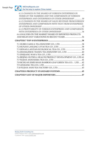 Sample Page              AllChinaReports.com
                         the first stop to explore China market

                   6.3.1 CHANGES IN THE SHARES OF FOREIGN ENTERPRISES IN
                   TERMS OF THE NUMBERS AND THE COMPARISON OF FOREIGN
                   ENTERPRISES AND ENTERPRISES OF OTHER OWNERSHIP ...............30
                   6.3.2 CHANGES IN THE SHARES OF SALES REVENUE FROM FOREIGN
                   ENTERPRISES AND COMPARISON WITH THAT FROM ENTERPRISES
                   OF OTHER OWNERSHIP ................................................................................32
                   6.3.3 PROFITABILITY OF FOREIGN ENTERPRISES AND COMPARISON
                   WITH ENTERPRISES OF OTHER OWNERSHIP .........................................34
                 6.4 ANALYSIS ON THE MARKET SHARE OF IMPORTED PRODUCTS
                 AND RELEVANT VARIATIONS IN RECENT YEARS ..................................36
              CHAPTER 7 TOP 10 ENTERPRISES ...................................................................38
                 7.1 HUBEI CAIHUA TEA INDUSTRY CO., LTD. ...........................................38
                 7.2 HUNAN LANLING LVTAI TEA CO., LTD. ..............................................38
                 7.3 HENAN LANTIAN ECOLOGICAL TEA CO., LTD. ................................39
                 7.4 ZHANGZHOU TIANFU TEA INDUSTRY CO., LTD. .............................40
                 7.5 ZHEJIANG WAFA TEA CO., LTD...............................................................40
                 7.6 BEIJING OUTSELL HEALTH PRODUCT DEVELOPMENT CO., LTD.41
                 7.7 FUJIAN ANXI BAMA TEA CO., LTD. ........................................................41
                 7.8 SICHUAN EMEI SHAN BAMBOO-LEAF GREEN TEA CO.，LTD. .....42
                 7.9 LINXIANG TEA CO., LTD. ...........................................................................43
                 7.10 FUJIAN ANXI TEA FACTORY CO., LTD.................................................43
              CHAPTER 8 PRODUCT STANDARD SYSTEMS............................................45
              CHAPTER 9 LIST OF MAJOR IMPORTERS.....................................................47




              Beijing Zeefer Consulting Ltd.
              Online Reports Store: www.allchinareports.com
              Company Site: www.zeefer.org
 