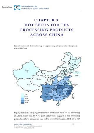 Sample Page              AllChinaReports.com
                         the first stop to explore China market




                            CHAPTER 3
                         HOT SPOTS FOR TEA
                       PROCESSING PRODUCTS
                           ACROSS CHINA


              Figure 5 Nationwide distribution map of tea processing enterprises above designated
              size across China




                                                                                                                   Heilongjiang
                                                                                                                       <4


                                                                                                                   Jilin
                                                                                                                       <4
                                                                                         Inner Mongolia
                                                                                                             Liaoning
                               Xinjian                                                                         <4
                                                                                                  Hebei                  Beijing
                                 <4
                                                                                                                          <4
                                                                                                                         Tianjin
                                                                                       Shanxi < 4
                                                                       Ningxia                      Shandong
                                                                                  21
                                                   Qinghai               <4                           49

                                                                   Gansu                   Henan           Jiangsu
                                                                            Shaanxi          39       Anhui 11
                                  Tibet                                                                             Shanghai
                                                                                         Hubei         141             <4
                                                               Sichuan                   215                  Zhejiang
                                                                116         31                                  183
                                                                         Chongqing                 Jiangxi
                                                                                         Hunan
                                                                                                     32    Fujian
                                                                         Guizhou          118
                                                                           44                               369
                              1-3                                                                                   1
                              4-19                            Yunnan                            Guangdong           4
                                                                75               Guangxi
                                                                                                   25
                              20-59                                               56                               20
                              60-199                                                                               60
                              200+                                                                                200
                                                                                       Hainan
                                                                                        <4




              Fujian, Hubei and Zhejiang are the major production bases for tea processing
              in China. From Jan. to Nov. 2010, enterprises engaged in tea processing
              production above designated size in the above three areas added up to 767

              Beijing Zeefer Consulting Ltd.                                                                        10
              Online Reports Store: www.allchinareports.com
              Company Site: www.zeefer.org
 