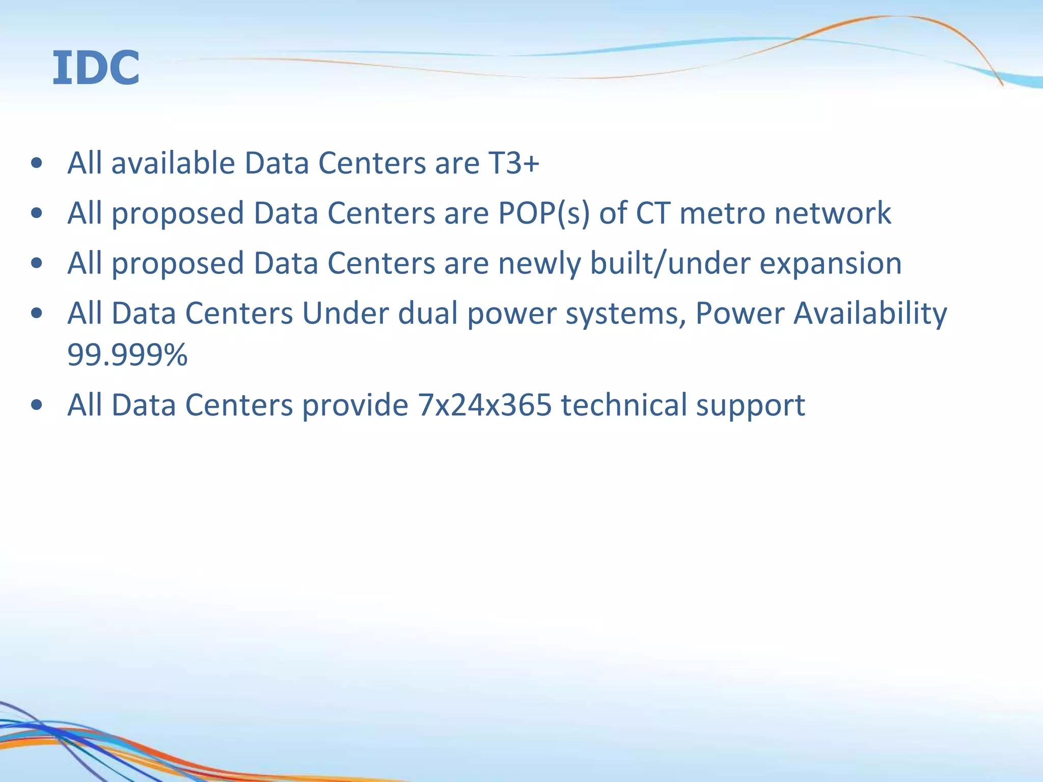 IDC
• All available Data Centers are T3+
• All proposed Data Centers are POP(s) of CT metro network
• All proposed Data Centers are newly built/under expansion
• All Data Centers Under dual power systems, Power Availability
99.999%
• All Data Centers provide 7x24x365 technical support
 