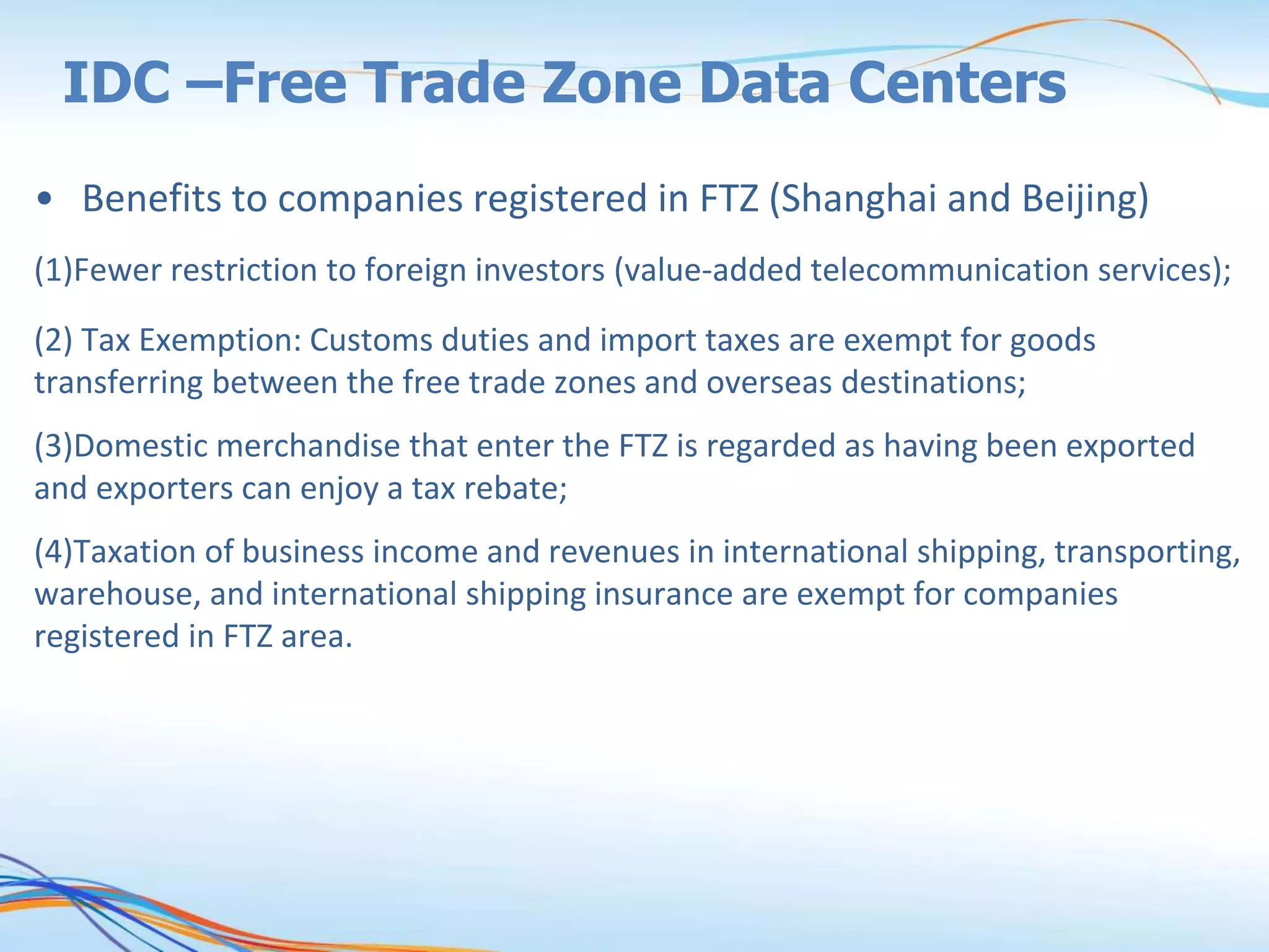 IDC –Free Trade Zone Data Centers
• Benefits to companies registered in FTZ (Shanghai and Beijing)
(1)Fewer restriction to foreign investors (value-added telecommunication services);
(2) Tax Exemption: Customs duties and import taxes are exempt for goods
transferring between the free trade zones and overseas destinations;
(3)Domestic merchandise that enter the FTZ is regarded as having been exported
and exporters can enjoy a tax rebate;
(4)Taxation of business income and revenues in international shipping, transporting,
warehouse, and international shipping insurance are exempt for companies
registered in FTZ area.
 