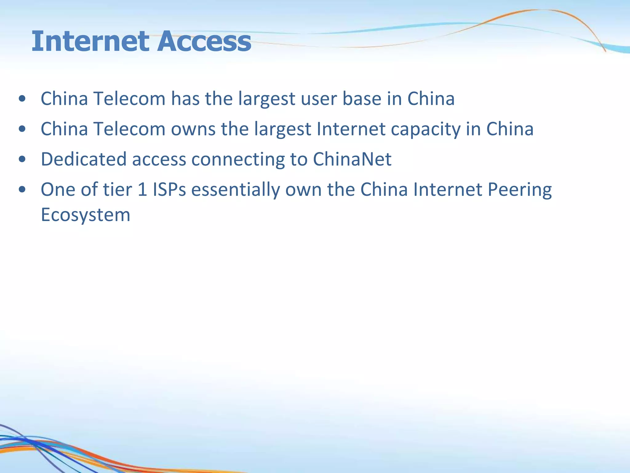 Internet Access
• China Telecom has the largest user base in China
• China Telecom owns the largest Internet capacity in China
• Dedicated access connecting to ChinaNet
• One of tier 1 ISPs essentially own the China Internet Peering
Ecosystem
 