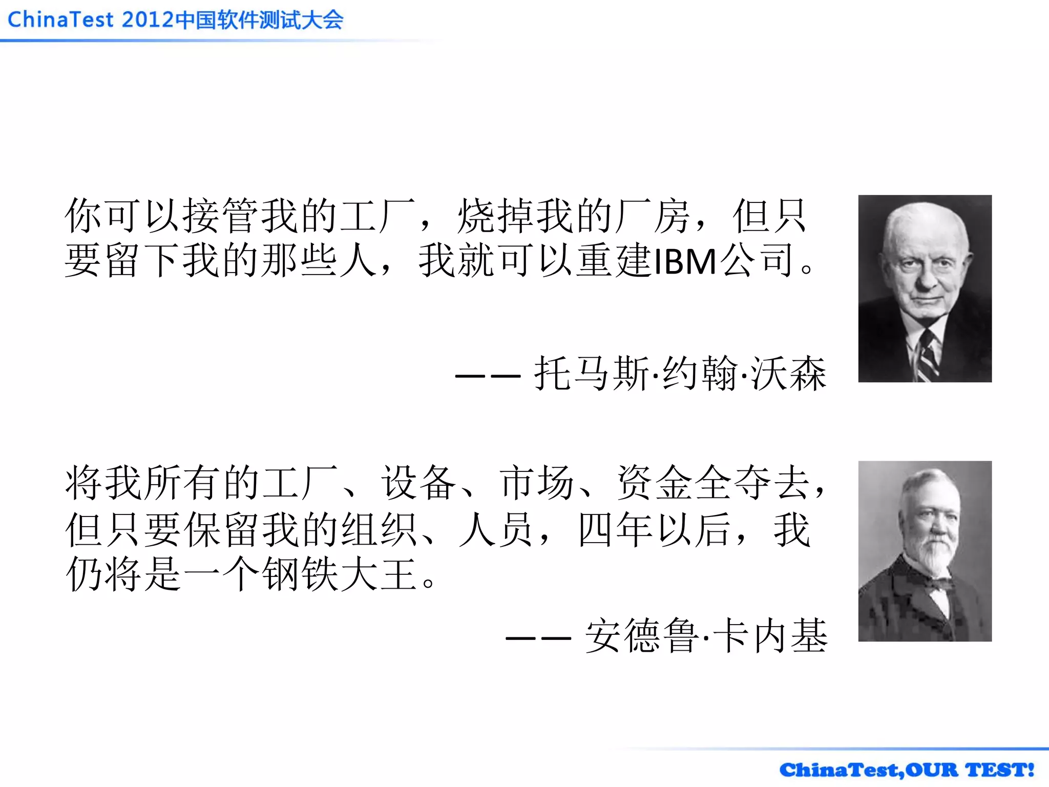 你可以接管我的工厂，烧掉我的厂房，但只
要留下我的那些人，我就可以重建IBM公司。

          —— 托马斯·约翰·沃森

将我所有的工厂、设备、市场、资金全夺去，
但只要保留我的组织、人员，四年以后，我
仍将是一个钢铁大王。
           —— 安德鲁·卡内基
 