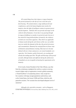 广厦
100
All created things have their degree or stage of maturity.
The period of maturity in the life of a tree is the time of its
fruit-bearing...The animal attains a stage of full growth and
completeness, and in the human kingdom man reaches his
maturity when the light of intelligence attains its greatest power
and development... Similarly there are periods and stages in the
collective life of humanity. At one time it was passing through
its stage of childhood, at another its period of youth, but now it
has entered its long predicted phase of maturity, the evidences
of which are everywhere apparent...That which was applicable
to human needs during the early history of the race can neither
meet nor satisfy the demands of this day, this period of newness
and consummation. Humanity has emerged from its former state
of limitation and preliminary training. Man must now become
imbued with new virtues and powers, new moral standards, new
capacities. New bounties, perfect bestowals, are awaiting and
already descending upon him. The gifts and blessings of the period
of youth, although timely and sufficient during the adolescence
of mankind, are now incapable of meeting the requirements of its
maturity.[1]
Ervin Laszlo, former President of the Club of Rome, says that
from the evolutionary standpoint the world as a system is moving
toward a higher order of organization, toward a global community,
a "Grand Synthesis" of cooperating nations. And, except for a
few countries with large enough populations and territory, such
as the United States, the former USSR and China, which he calls
generalist societies, "few societies have developed adequate levels of
autonomy".
Although a few specialist economies - such as Singapore,
[1] Abdu’l-Baha, The Promulgation of Universal Peace, Baha’i Publishing Trust, USA, 1982, p. 438-9.
 