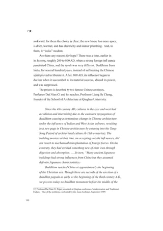 广厦
190
awkward, for them the choice is clear; the new home has more space,
is drier, warmer, and has electricity and indoor plumbing. And, to
them, it “looks” modern.
Are there any reasons for hope? There was a time, earlier in
its history, roughly 200 to 800 AD, when a strong foreign inﬂ uence
penetrated China, and the result was very different. Buddhism from
India, for several hundred years, instead of suffocating the Chinese
spirit proved to liberate it. After, 800 AD, its influence began to
decline when it succumbed to its material success, abused its power,
and was suppressed.
The process is described by two famous Chinese architects,
Professor Dai Nian Ci and his teacher, Professor Liang Se Cheng,
founder of the School of Architecture at Qinghua University.
Since the 4th century AD, cultures in the east and west had
a collision and intermixing due to the eastward propagation of
Buddhism causing a tremendous change in Chinese architecture
under the inﬂ uence of Indian and West-Asian cultures, resulting
in a new page in Chinese architecture by entering into the Tang-
Song Period of architectural culture (6-13th centuries). The
building masters at that time, on accepting outside inﬂ uences, did
not resort to mechanical transplantation of foreign forces. On the
contrary, they had created something new of their own through
digestion and absorption. …..In turn, “Many ancient Japanese
buildings had strong influences from China but they assumed
deﬁ nite Japanese characteristics.[1]
Buddhism reached China at approximately the beginning
of the Christian era. Though there are records of the erection of a
Buddhist pagoda as early as the beginning of the third century A.D,
we possess today no Buddhist monument before the middle of the
[1] Professor Dai Nian Ci, Paper presented at Qinghua conference, Modernization and Traditional
Culture – One of the problems confronted by the Asian Architect, September 1989.
 