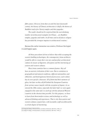 Aspects of Maturation
fifth century. However, from then on until the later fourteenth
century, the history of Chinese architecture is chieﬂ y the history of
Buddhist (and a few Taoist) temples and their pagodas.[1]
The reader should not be surprised that the overwhelming
number of architectural examples (in China).....are Buddhist
temples, pagodas and tombs. In all times and at all places religion
has provided the strongest impetus to architectural creation.[2]
Because this earlier interaction was creative, Professor Dai hoped
it could happen again.
All these precedents led me to believe that while accepting the
western building technologies, the contemporary Asian architects
would be able to create their own new and peculiar architectural
cultures by means of digestion, absorption and the intermixing of
eastern and western cultures.
Most Asian countries have a common feature: they all
have an ancient civilization of their own. Due to variations in
geographical and natural conditions, different nationalities and
ethnicities, and heterogeneous historical processes, each culture
has its own speciﬁ c character. All of them had their moments of
glory, but later on they all fell behind the European Countries
from various causes (maybe with the exception of Japan). As we
entered the 20th century, especially the latter half, we were again
engaged in the same task: to catch up with the advanced Western
countries in the shortest time possible. For this purpose, we have
to learn from them modern science and technology as well as
advanced thinking and experiences. That is why then eastern and
western cultures conjoin here, with inevitable conﬂ icts followed by
a certain degree of intermixing.
[1] Liang Se Cheng, A Pictorial History of Chinese Architecture, MIT Press, 1984, p.31.
[2] Liang Si Cheng, A Pictorial History of Chinese Architecture, MIT Press, 1984, p.3.
191
 