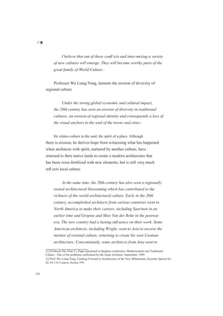 广厦
192
I believe that out of these conﬂ icts and inter-mixing a variety
of new cultures will emerge. They will become worthy parts of the
great family of World Culture.[1]
Professor Wu Liang Yong, laments the erosion of diversity of
regional culture.
Under the strong global economic and cultural impact,
the 20th century has seen an erosion of diversity in traditional
cultures, an erosion of regional identity and consequently a loss of
the visual anchors to the soul of the towns and cities.[2]
He relates culture to the soul, the spirit of a place. Although
there is erosion, he derives hope from witnessing what has happened
when architects with spirit, nurtured by another culture, have
returned to their native lands to create a modern architecture that
has been cross-fertilized with new elements, but is still very much
reﬂ ects local culture.
At the same time, the 20th century has also seen a regionally
rooted architectural blossoming which has contributed to the
richness of the world architectural culture. Early in the 20th
century, accomplished architects from various countries went to
North America to make their careers, including Saarinen in an
earlier time and Gropius and Mies Van der Rohe in the postwar
era. The new country had a lasting inﬂ uence on their work. Some
American architects, including Wright, went to Asia to receive the
nurture of oriental culture, returning to create his own Usonian
architecture. Concomitantly, some architects from Asia went to
[1] Professor Dai Nian Ci, Paper presented at Qinghua conference, Modernization and Traditional
Culture - One of the problems confronted by the Asian Architect, September, 1989.
[2] Prof. Wu Liang Yong, Looking Forward to Architecture of the New Millennium, Keynote Speech for
the XX UIA Congress, Beijing 1999.
 