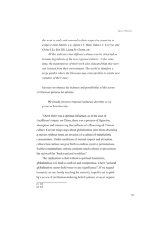 Aspects of Maturation
the west to study and returned to their respective countries to
exercise their talents, e.g. Japan’s F. Maki, India’s C. Correa, and
China’s Lu Yan Zhi, Liang Se Cheng, etc.
All this indicates that different cultures can be absorbed to
become ingredients of the new regional cultures. At the same
time, the masterpieces of their work also indicated that they were
not isolated from their environment. The world is therefore a
large garden where the blossoms may cross-fertilize to create new
varieties of their time.[1]
In order to enhance the richness and possibilities of this cross-
fertilization process, he advises,
We should preserve regional (cultural) diversity as we
preserve bio-diversity.[2]
Where there was a spiritual influence, as in the case of
Buddhism’s impact on China, there was a process of digestion,
absorption and intermixing that influenced a flowering of Chinese
culture. Current misgivings about globalization stem from observing
a process without heart, an invasion of a culture of materialistic
consumerism. Under conditions of mutual respect and attraction,
cultural interaction can give birth to endless creative permutations.
Ruthless materialistic criteria condemn much cultural expression to
the realm of the “backward and worthless”.
The implication is that without a spiritual foundation,
globalization will lead to conﬂ ict and compromise, where “cultural
globalization cannot hold water in any significance”. If we regard
humanity as one family reaching for maturity, impelled on its path
by a series of civilization-inducing belief systems, or as an organic
[1] ibid
[2] ibid
193
 