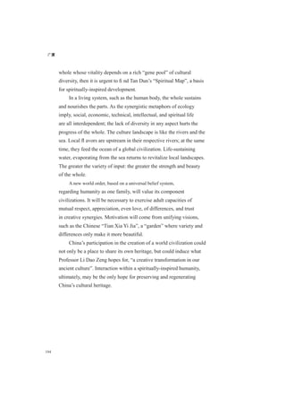广厦
194
whole whose vitality depends on a rich “gene pool” of cultural
diversity, then it is urgent to ﬁ nd Tan Dun’s “Spiritual Map”, a basis
for spiritually-inspired development.
In a living system, such as the human body, the whole sustains
and nourishes the parts. As the synergistic metaphors of ecology
imply, social, economic, technical, intellectual, and spiritual life
are all interdependent; the lack of diversity in any aspect hurts the
progress of the whole. The culture landscape is like the rivers and the
sea. Local ﬂ avors are upstream in their respective rivers; at the same
time, they feed the ocean of a global civilization. Life-sustaining
water, evaporating from the sea returns to revitalize local landscapes.
The greater the variety of input: the greater the strength and beauty
of the whole.
A new world order, based on a universal belief system,
regarding humanity as one family, will value its component
civilizations. It will be necessary to exercise adult capacities of
mutual respect, appreciation, even love, of differences, and trust
in creative synergies. Motivation will come from unifying visions,
such as the Chinese “Tian Xia Yi Jia”, a “garden” where variety and
differences only make it more beautiful.
China’s participation in the creation of a world civilization could
not only be a place to share its own heritage, but could induce what
Professor Li Dao Zeng hopes for, “a creative transformation in our
ancient culture”. Interaction within a spiritually-inspired humanity,
ultimately, may be the only hope for preserving and regenerating
China’s cultural heritage.
 
