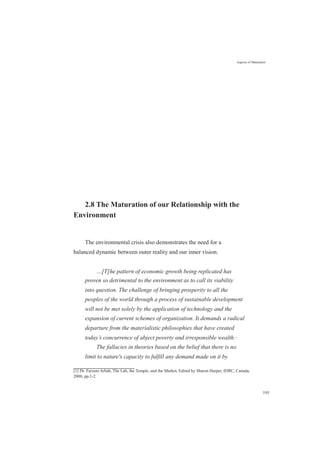 Aspects of Maturation
2.8 The Maturation of our Relationship with the
Environment
The environmental crisis also demonstrates the need for a
balanced dynamic between outer reality and our inner vision.
…[T]he pattern of economic growth being replicated has
proven so detrimental to the environment as to call its viability
into question. The challenge of bringing prosperity to all the
peoples of the world through a process of sustainable development
will not be met solely by the application of technology and the
expansion of current schemes of organization. It demands a radical
departure from the materialistic philosophies that have created
today’s concurrence of abject poverty and irresponsible wealth.[1]
The fallacies in theories based on the belief that there is no
limit to nature's capacity to fulfill any demand made on it by
[1] Dr. Farzam Arbab, The Lab, the Temple, and the Market, Edited by Sharon Harper, IDRC, Canada,
2000, pp.1-2.
195
 