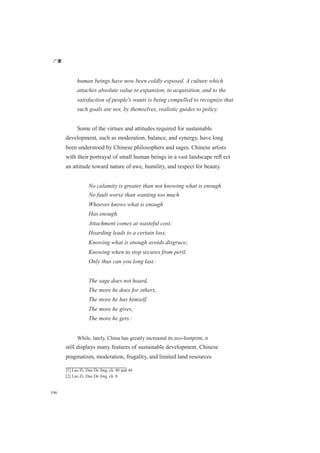 广厦
196
human beings have now been coldly exposed. A culture which
attaches absolute value to expansion, to acquisition, and to the
satisfaction of people's wants is being compelled to recognize that
such goals are not, by themselves, realistic guides to policy.
Some of the virtues and attitudes required for sustainable
development, such as moderation, balance, and synergy, have long
been understood by Chinese philosophers and sages. Chinese artists
with their portrayal of small human beings in a vast landscape reﬂ ect
an attitude toward nature of awe, humility, and respect for beauty.
No calamity is greater than not knowing what is enough
No fault worse than wanting too much
Whoever knows what is enough
Has enough.
Attachment comes at wasteful cost;
Hoarding leads to a certain loss;
Knowing what is enough avoids disgrace;
Knowing when to stop secures from peril.
Only thus can you long last.[1]
The sage does not hoard,
The more he does for others,
The more he has himself.
The more he gives,
The more he gets.[2]
While, lately, China has greatly increased its eco-footprint, it
still displays many features of sustainable development. Chinese
pragmatism, moderation, frugality, and limited land resources
[1] Lao Zi, Dao De Jing, ch. 46 and 44
[2] Lao Zi, Dao De Jing, ch. 8.
 