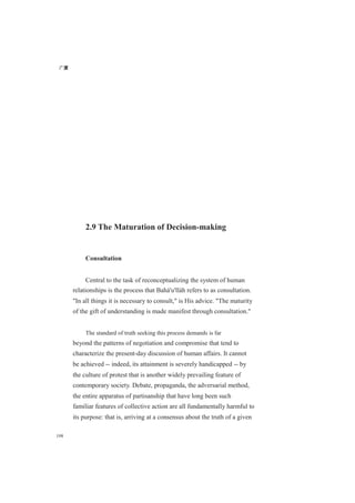 广厦
198
2.9 The Maturation of Decision-making
Consultation
Central to the task of reconceptualizing the system of human
relationships is the process that Bahá'u'lláh refers to as consultation.
"In all things it is necessary to consult," is His advice. "The maturity
of the gift of understanding is made manifest through consultation."
The standard of truth seeking this process demands is far
beyond the patterns of negotiation and compromise that tend to
characterize the present-day discussion of human affairs. It cannot
be achieved -- indeed, its attainment is severely handicapped -- by
the culture of protest that is another widely prevailing feature of
contemporary society. Debate, propaganda, the adversarial method,
the entire apparatus of partisanship that have long been such
familiar features of collective action are all fundamentally harmful to
its purpose: that is, arriving at a consensus about the truth of a given
 