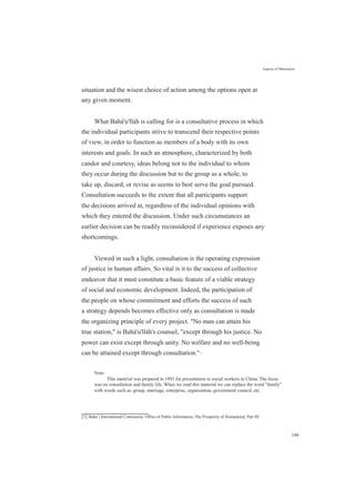 Aspects of Maturation
situation and the wisest choice of action among the options open at
any given moment.
What Bahá'u'lláh is calling for is a consultative process in which
the individual participants strive to transcend their respective points
of view, in order to function as members of a body with its own
interests and goals. In such an atmosphere, characterized by both
candor and courtesy, ideas belong not to the individual to whom
they occur during the discussion but to the group as a whole, to
take up, discard, or revise as seems to best serve the goal pursued.
Consultation succeeds to the extent that all participants support
the decisions arrived at, regardless of the individual opinions with
which they entered the discussion. Under such circumstances an
earlier decision can be readily reconsidered if experience exposes any
shortcomings.
Viewed in such a light, consultation is the operating expression
of justice in human affairs. So vital is it to the success of collective
endeavor that it must constitute a basic feature of a viable strategy
of social and economic development. Indeed, the participation of
the people on whose commitment and efforts the success of such
a strategy depends becomes effective only as consultation is made
the organizing principle of every project. "No man can attain his
true station," is Bahá'u'lláh's counsel, "except through his justice. No
power can exist except through unity. No welfare and no well-being
can be attained except through consultation."[1]
Note:
This material was prepared in 1993 for presentation to social workers in China. The focus
was on consultation and family life. When we read this material we can replace the word “family”
with words such as: group, marriage, enterprise, organization, government council, etc.
[1] Baha’i International Community, Office of Public Information, The Prosperity of Humankind, Part III.
199
 