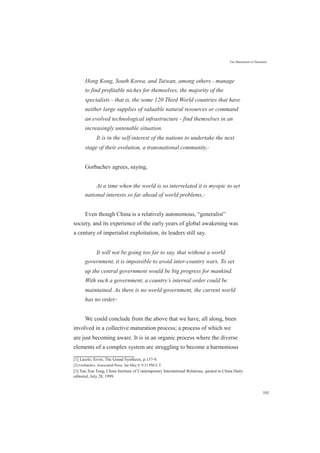 The Maturation of Humanity
Hong Kong, South Korea, and Taiwan, among others - manage
to find profitable niches for themselves, the majority of the
specialists - that is, the some 120 Third World countries that have
neither large supplies of valuable natural resources or command
an evolved technological infrastructure - find themselves in an
increasingly untenable situation.
It is in the self-interest of the nations to undertake the next
stage of their evolution, a transnational community.[1]
Gorbachev agrees, saying,
At a time when the world is so interrelated it is myopic to set
national interests so far ahead of world problems,[2]
Even though China is a relatively autonomous, “generalist”
society, and its experience of the early years of global awakening was
a century of imperialist exploitation, its leaders still say.
It will not be going too far to say, that without a world
government, it is impossible to avoid inter-country wars. To set
up the central government would be big progress for mankind.
With such a government, a country’s internal order could be
maintained. As there is no world government, the current world
has no order.[3]
We could conclude from the above that we have, all along, been
involved in a collective maturation process; a process of which we
are just becoming aware. It is in an organic process where the diverse
elements of a complex system are struggling to become a harmonious
[1] Laszlo, Ervin, The Grand Synthesis, p.137-9.
[2] Gorbachev, Associated Press, Sat May 8, 9:31 PM E.T.
[3] Yan Xue Tong, China Institute of Contemporary International Relations, quoted in China Daily
editorial, July 28, 1999.
101
 