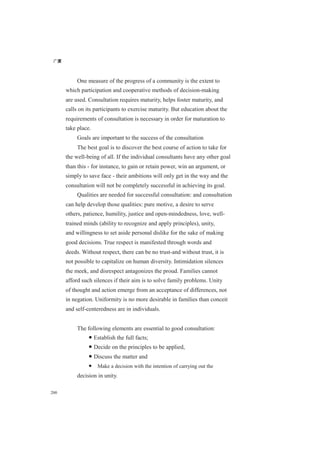 广厦
200
One measure of the progress of a community is the extent to
which participation and cooperative methods of decision-making
are used. Consultation requires maturity, helps foster maturity, and
calls on its participants to exercise maturity. But education about the
requirements of consultation is necessary in order for maturation to
take place.
Goals are important to the success of the consultation
The best goal is to discover the best course of action to take for
the well-being of all. If the individual consultants have any other goal
than this - for instance, to gain or retain power, win an argument, or
simply to save face - their ambitions will only get in the way and the
consultation will not be completely successful in achieving its goal.
Qualities are needed for successful consultation: and consultation
can help develop those qualities: pure motive, a desire to serve
others, patience, humility, justice and open-mindedness, love, well-
trained minds (ability to recognize and apply principles), unity,
and willingness to set aside personal dislike for the sake of making
good decisions. True respect is manifested through words and
deeds. Without respect, there can be no trust-and without trust, it is
not possible to capitalize on human diversity. Intimidation silences
the meek, and disrespect antagonizes the proud. Families cannot
afford such silences if their aim is to solve family problems. Unity
of thought and action emerge from an acceptance of differences, not
in negation. Uniformity is no more desirable in families than conceit
and self-centeredness are in individuals.
The following elements are essential to good consultation:
● Establish the full facts;
● Decide on the principles to be applied,
● Discuss the matter and
● Make a decision with the intention of carrying out the
decision in unity.
 