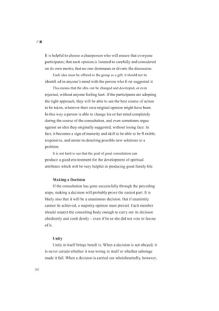 广厦
202
It is helpful to choose a chairperson who will ensure that everyone
participates; that each opinion is listened to carefully and considered
on its own merits; that no-one dominates or diverts the discussion.
Each idea must be offered to the group as a gift; it should not be
identiﬁ ed in anyone’s mind with the person who ﬁ rst suggested it.
This means that the idea can be changed and developed, or even
rejected, without anyone feeling hurt. If the participants are adopting
the right approach, they will be able to see the best course of action
to be taken, whatever their own original opinion might have been.
In this way a person is able to change his or her mind completely
during the course of the consultation, and even sometimes argue
against an idea they originally suggested, without losing face. In
fact, it becomes a sign of maturity and skill to be able to be ﬂ exible,
responsive, and astute in detecting possible new solutions to a
problem.
It is not hard to see that the goal of good consultation can
produce a good environment for the development of spiritual
attributes which will be very helpful in producing good family life.
Making a Decision
If the consultation has gone successfully through the preceding
steps, making a decision will probably prove the easiest part. It is
likely also that it will be a unanimous decision. But if unanimity
cannot be achieved, a majority opinion must prevail. Each member
should respect the consulting body enough to carry out its decision
obediently and conﬁ dently – even if he or she did not vote in favour
of it.
Unity
Unity in itself brings beneﬁ ts. When a decision is not obeyed, it
is never certain whether it was wrong in itself or whether sabotage
made it fail. When a decision is carried out wholeheartedly, however,
 