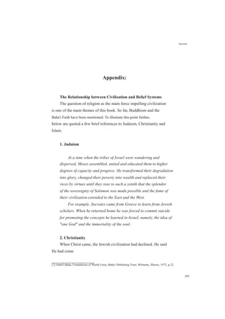 Appendix:
The Relationship between Civilization and Belief Systems
Appendix
The question of religion as the main force impelling civilization
is one of the main themes of this book. So far, Buddhism and the
Baha'i Faith have been mentioned. To illustrate this point further,
below are quoted a few brief references to Judaism, Christianity and
Islam.
1. Judaism
At a time when the tribes of Israel were wandering and
dispersed, Moses assembled, united and educated them to higher
degrees of capacity and progress. He transformed their degradation
into glory, changed their poverty into wealth and replaced their
vices by virtues until they rose to such a zenith that the splendor
of the sovereignty of Solomon was made possible and the fame of
their civilization extended to the East and the West.
For example, Socrates came from Greece to learn from Jewish
scholars. When he returned home he was forced to commit suicide
for promoting the concepts he learned in Israel, namely, the idea of
"one God" and the immortality of the soul.[1]
2. Christianity
When Christ came, the Jewish civilization had declined. He said
He had come
[1] Abdu'l-Baha, Foundations of World Unity, Baha'i Publishing Trust, Wilmette, Illinois, 1972, p.22.
205
 