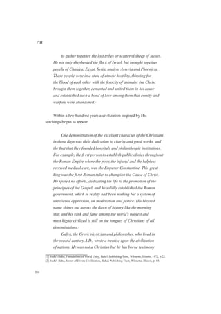 广厦
206
to gather together the lost tribes or scattered sheep of Moses.
He not only shepherded the flock of Israel, but brought together
people of Chaldea, Egypt, Syria, ancient Assyria and Phoenicia.
These people were in a state of utmost hostility, thirsting for
the blood of each other with the ferocity of animals; but Christ
brought them together, cemented and united them in his cause
and established such a bond of love among them that enmity and
warfare were abandoned.[1]
Within a few hundred years a civilization inspired by His
teachings began to appear.
One demonstration of the excellent character of the Christians
in those days was their dedication to charity and good works, and
the fact that they founded hospitals and philanthropic institutions.
For example, the ﬁ rst person to establish public clinics throughout
the Roman Empire where the poor, the injured and the helpless
received medical care, was the Emperor Constantine. This great
king was the ﬁ rst Roman ruler to champion the Cause of Christ.
He spared no efforts, dedicating his life to the promotion of the
principles of the Gospel, and he solidly established the Roman
government, which in reality had been nothing but a system of
unrelieved oppression, on moderation and justice. His blessed
name shines out across the dawn of history like the morning
star, and his rank and fame among the world's noblest and
most highly civilized is still on the tongues of Christians of all
denominations.[2]
Galen, the Greek physician and philosopher, who lived in
the second century A.D., wrote a treatise upon the civilization
of nations. He was not a Christian but he has borne testimony
[1] Abdu'l-Baha, Foundations of World Unity, Baha'i Publishing Trust, Wilmette, Illinois, 1972, p.22.
[2] Abdu'l-Baha, Secret of Divine Civilization, Baha'i Publishing Trust, Wilmette, Illinois, p. 85.
 