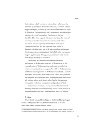 that religious beliefs exercise an extraordinary effect upon the
problems of civilization. In substance he says, 'There are certain
people among us, followers of Jesus the Nazarene who was killed
in Jerusalem. These people are truly imbued with moral principles
which are the envy of philosophers. They believe in God and
fear Him. They have hopes in His favors, therefore they shun all
unworthy deeds and actions and incline to praiseworthy ethics
and morals. Day and night they strive that their deeds may be
commendable and that they may contribute to the welfare of
humanity; therefore each one of them is virtually a philosopher,
for these people have attained unto that which is the essence and
purport of philosophy. These people have praiseworthy morals
even though they may be illiterate.'[1]
The belief in the correspondence of microcosm and the
macrocosm, in the harmonic structure of the universe, in the
comprehension of God through the mathematical symbols of
center, circle and sphere…….acquired new life in the Renaissance,
and found visual expression in the Renaissance church…..For the
men of the Renaissance, their architecture with it strict geometry,
the equipoise of its harmonic order, its formal serenity and, above
all, with the sphere of the dome, echoed and at the same time
revealed the perfection, omnipotence and goodness of God.
Renaissance architects…”were convinced that universal
harmony could not reveal itself entirely unless it were realized in
space through architecture conceived in the service of religion.”[2]
3. Islam
Appendix
When the inﬂ uence of Jesus began to decline and Europe began
to enter a 1000 years of darkness, Muhammed appeared. At the same
time, to the south, Arabian nomadic tribes….
[1] Abdu'l-Baha, Foundations of World Unity, Baha'i Publishing Trust, Wilmette, Illinois, 1972, p.56.
[2] Rudolf Wittkower, Architectural Principles in the Age of Humanism, 1998, Academy Editions, p.39.
207
 