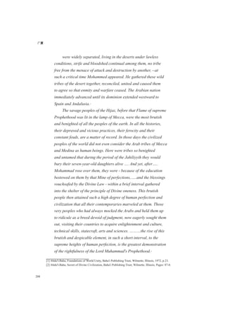 广厦
208
were widely separated, living in the deserts under lawless
conditions, strife and bloodshed continual among them, no tribe
free from the menace of attack and destruction by another, --at
such a critical time Mohammed appeared. He gathered these wild
tribes of the desert together, reconciled, united and caused them
to agree so that enmity and warfare ceased. The Arabian nation
immediately advanced until its dominion extended westward to
Spain and Andalusia.[1]
The savage peoples of the Hijaz, before that Flame of supreme
Prophethood was lit in the lamp of Mecca, were the most brutish
and benighted of all the peoples of the earth. In all the histories,
their depraved and vicious practices, their ferocity and their
constant feuds, are a matter of record. In those days the civilized
peoples of the world did not even consider the Arab tribes of Mecca
and Medina as human beings. Here were tribes so benighted
and untamed that during the period of the Jahiliyyih they would
bury their seven-year-old daughters alive …. And yet, after…..
Mohammad rose over them, they were - because of the education
bestowed on them by that Mine of perfections,…..and the blessings
vouchsafed by the Divine Law - within a brief interval gathered
into the shelter of the principle of Divine oneness. This brutish
people then attained such a high degree of human perfection and
civilization that all their contemporaries marveled at them. Those
very peoples who had always mocked the Arabs and held them up
to ridicule as a breed devoid of judgment, now eagerly sought them
out, visiting their countries to acquire enlightenment and culture,
technical skills, statecraft, arts and sciences. ………the rise of this
brutish and despicable element, in such a short interval, to the
supreme heights of human perfection, is the greatest demonstration
of the rightfulness of the Lord Muhammad's Prophethood.[2]
[1] Abdu'l-Baha, Foundations of World Unity, Baha'i Publishing Trust, Wilmette, Illinois, 1972, p.23.
[2] Abdu'l-Baha, Secret of Divine Civilization, Baha'i Publishing Trust, Wilmette, Illinois, Pages: 87-8.
 