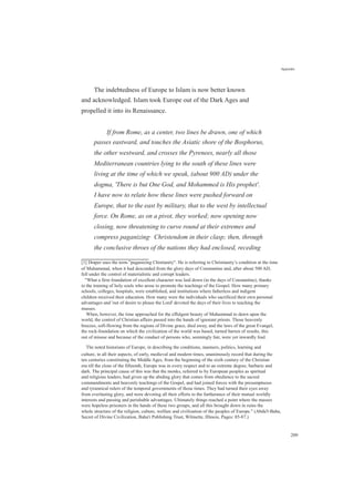 Appendix
The indebtedness of Europe to Islam is now better known
and acknowledged. Islam took Europe out of the Dark Ages and
propelled it into its Renaissance.
If from Rome, as a center, two lines be drawn, one of which
passes eastward, and touches the Asiatic shore of the Bosphorus,
the other westward, and crosses the Pyrenees, nearly all those
Mediterranean countries lying to the south of these lines were
living at the time of which we speak, (about 900 AD) under the
dogma, 'There is but One God, and Mohammed is His prophet'.
I have now to relate how these lines were pushed forward on
Europe, that to the east by military, that to the west by intellectual
force. On Rome, as on a pivot, they worked; now opening now
closing, now threatening to curve round at their extremes and
compress paganizing[1]
Christendom in their clasp; then, through
the conclusive throes of the nations they had enclosed, receding
[1] Draper uses the term "paganizing Chistianity". He is referring to Christianity’s condition at the time
of Muhammad, when it had descended from the glory days of Constantine and, after about 500 AD,
fell under the control of materialistic and corrupt leaders.
"What a firm foundation of excellent character was laid down (in the days of Constantine), thanks
to the training of holy souls who arose to promote the teachings of the Gospel. How many primary
schools, colleges, hospitals, were established, and institutions where fatherless and indigent
children received their education. How many were the individuals who sacrificed their own personal
advantages and 'out of desire to please the Lord' devoted the days of their lives to teaching the
masses.
When, however, the time approached for the effulgent beauty of Muhammad to dawn upon the
world, the control of Christian affairs passed into the hands of ignorant priests. Those heavenly
breezes, soft-flowing from the regions of Divine grace, died away, and the laws of the great Evangel,
the rock-foundation on which the civilization of the world was based, turned barren of results, this
out of misuse and because of the conduct of persons who, seemingly fair, were yet inwardly foul.
The noted historians of Europe, in describing the conditions, manners, politics, learning and
culture, in all their aspects, of early, medieval and modern times, unanimously record that during the
ten centuries constituting the Middle Ages, from the beginning of the sixth century of the Christian
era till the close of the fifteenth, Europe was in every respect and to an extreme degree, barbaric and
dark. The principal cause of this was that the monks, referred to by European peoples as spiritual
and religious leaders, had given up the abiding glory that comes from obedience to the sacred
commandments and heavenly teachings of the Gospel, and had joined forces with the presumptuous
and tyrannical rulers of the temporal governments of those times. They had turned their eyes away
from everlasting glory, and were devoting all their efforts to the furtherance of their mutual worldly
interests and passing and perishable advantages. Ultimately things reached a point where the masses
were hopeless prisoners in the hands of these two groups, and all this brought down in ruins the
whole structure of the religion, culture, welfare and civilization of the peoples of Europe." (Abdu'l-Baha,
Secret of Divine Civilization, Baha'i Publishing Trust, Wilmette, Illinois, Pages: 85-87.)
209
 
