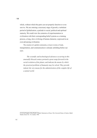 广厦
102
whole, without which the parts can not properly function or even
survive. We are entering a necessary stage of growth, a turbulent
period of globalization, a prelude to social, political and spiritual
maturity. We could view the centuries of experimentation in
civilization with their corresponding belief systems as a training
process, a long, slow civilizing of human character, expressed in an
ever-advancing civilization.
The creation of a global community, at least in terms of trade,
transportation, and communication is already unfolding before our
eyes.
The scientific and technological advances occurring in this
unusually blessed century portend a great surge forward in the
social evolution of the planet, and indicate the means by which
the practical problems of humanity may be solved. They provide
indeed, the very means for the administration of the complex life of
a united world.[1]
[1] To the Peoples of the World: A Baha'i Statement on Peace, The Universal House of Justice, Baha'i
Studies Series No. 14, Canada, 1986.
 