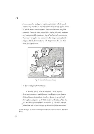 广厦
210
from one another and quivering throughout their whole length,
but receding only for an instant, to shut more closely again. It was
as if from the hot sands of Africa invisible arms were put forth,
enfolding Europe in their grasp, and trying to join their hands to
give paganizing Christendom a fearful and mortal compression.
There were struggles and resistances, but the portentous hands
clasped at last. Historically we call the pressure that was then
made the Reformation.[1]
Fig. 11 Islamic Influence on Europe
To the west by intellectual force:
In the early ages of Islam the peoples of Europe acquired
the sciences and arts of civilization from Islam as practiced by
the inhabitants of Andalusia (southern Spain). A careful and
thorough investigation of the historical record will establish the
fact that the major part of the civilization of Europe is derived
from Islam; for all the writings of Muslim scholars and divines
[1] John W. Draper, The Intellectual Development of Europe, Harper and Brothers, 1905 edition,
pp.1-2.
 