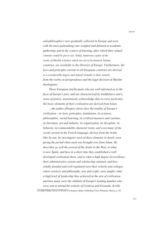 and philosophers were gradually collected in Europe and were
with the most painstaking care weighed and debated at academic
gatherings and in the centers of learning, after which their valued
contents would be put to use. Today, numerous copies of the
works of Muslim scholars which are not to be found in Islamic
countries, are available in the libraries of Europe. Furthermore, the
laws and principles current in all European countries are derived
to a considerable degree and indeed virtually in their entirety
from the works on jurisprudence and the legal decision of Muslim
theologians.[1]
Those European intellectuals who are well-informed as to the
facts of Europe's past, and are characterized by truthfulness and a
sense of justice, unanimously acknowledge that in every particular
the basic elements of their civilization are derived from Islam.
…the author (Draper) shows how the totality of Europe's
civilization - its laws, principles, institutions, its sciences,
philosophies, varied learning, its civilized manners and customs,
its literature, art and industry, its organization, its discipline, its
behavior, its commendable character traits, and even many of the
words current in the French language, derives from the Arabs.
One by one, he investigates each of these elements in detail, even
giving the period when each was brought over from Islam. He
describes as well the arrival of the Arabs in the West, in what
is now Spain, and how in a short time they established a well-
developed civilization there, and to what a high degree of excellence
their administrative system and scholarship attained, and how
solidly founded and well regulated were their schools and colleges,
where sciences and philosophy, arts and crafts, were taught; what
a high level of leadership they achieved in the arts of civilization
and how many were the children of Europe's leading families who
were sent to attend the schools of Cordova and Granada, Seville
[1] Abdu'l-Baha, Secret of Divine Civilization, Baha'i Publishing Trust, Wilmette, Illinois, p. 89.
Appendix
211
 