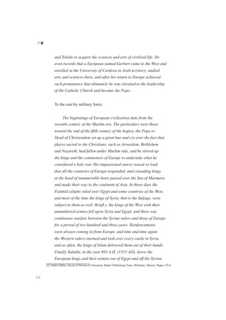 广厦
212
and Toledo to acquire the sciences and arts of civilized life. He
even records that a European named Gerbert came to the West and
enrolled at the University of Cordova in Arab territory, studied
arts and sciences there, and after his return to Europe achieved
such prominence that ultimately he was elevated to the leadership
of the Catholic Church and became the Pope.[1]
To the east by military force:
The beginnings of European civilization date from the
seventh century of the Muslim era. The particulars were these:
toward the end of the fifth century of the hegira, the Pope or
Head of Christendom set up a great hue and cry over the fact that
places sacred to the Christians, such as Jerusalem, Bethlehem
and Nazareth, had fallen under Muslim rule, and he stirred up
the kings and the commoners of Europe to undertake what he
considered a holy war. His impassioned outcry waxed so loud
that all the countries of Europe responded, and crusading kings
at the head of innumerable hosts passed over the Sea of Marmara
and made their way to the continent of Asia. In those days the
Fatimid caliphs ruled over Egypt and some countries of the West,
and most of the time the kings of Syria, that is the Saljuqs, were
subject to them as well. Brieﬂ y, the kings of the West with their
unnumbered armies fell upon Syria and Egypt, and there was
continuous warfare between the Syrian rulers and those of Europe
for a period of two hundred and three years. Reinforcements
were always coming in from Europe, and time and time again
the Western rulers stormed and took over every castle in Syria,
and as often, the kings of Islam delivered them out of their hands.
Finally Saladin, in the year 693 A.H. (1315 AD), drove the
European kings and their armies out of Egypt and off the Syrian
[1] Abdu'l-Baha, Secret of Divine Civilization, Baha'i Publishing Trust, Wilmette, Illinois, Pages: 92-4.
 